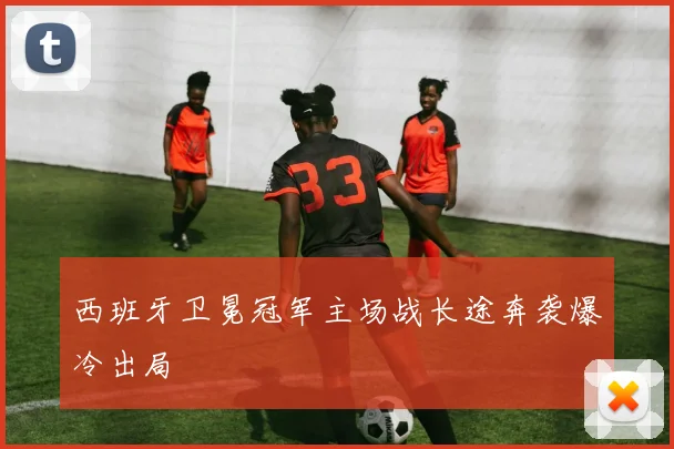 西班牙卫冕冠军主场战长途奔袭爆冷出局