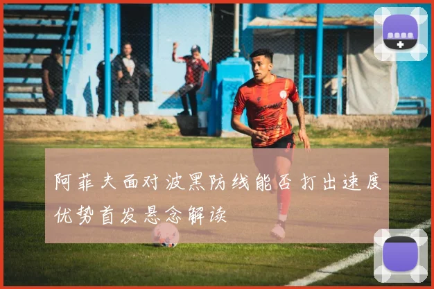 阿菲夫面对波黑防线能否打出速度优势首发悬念解读