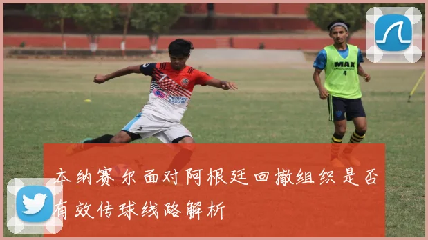 本纳赛尔面对阿根廷回撤组织是否有效传球线路解析