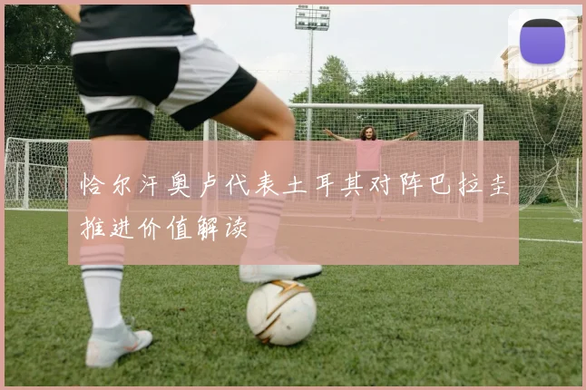 恰尔汗奥卢代表土耳其对阵巴拉圭推进价值解读