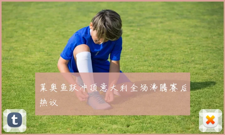 莱奥鱼跃冲顶意大利全场沸腾赛后热议