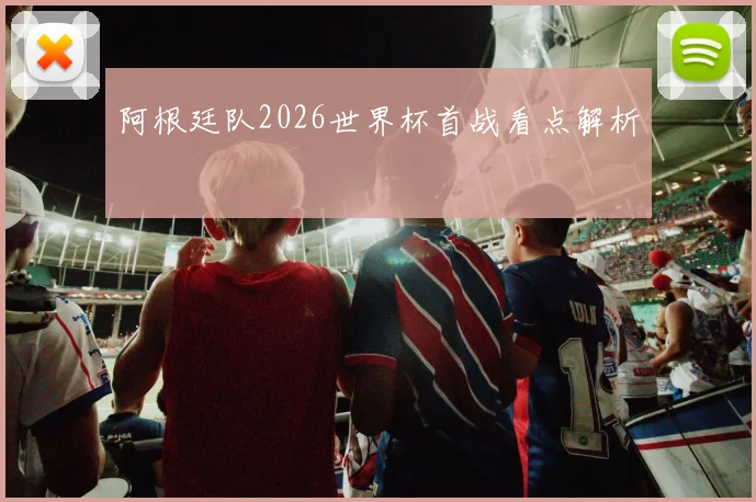 阿根廷队2026世界杯首战看点解析