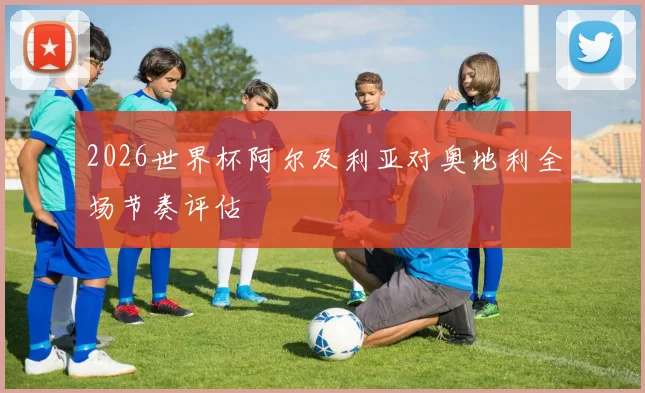 2026世界杯阿尔及利亚对奥地利全场节奏评估