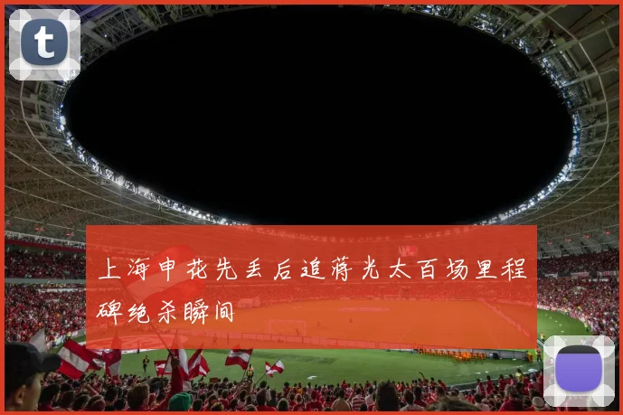 上海申花先丢后追蒋光太百场里程碑绝杀瞬间