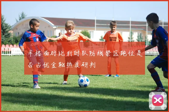 辛格面对比利时队防线禁区跑位是否占优金靴热度研判