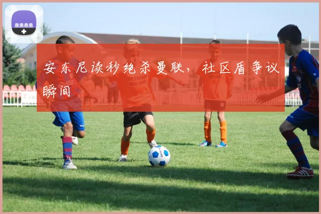 安东尼读秒绝杀曼联，社区盾争议瞬间