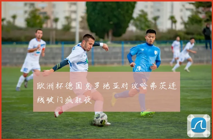 欧洲杯德国克罗地亚对攻哈弗茨连线破门疯狂夜