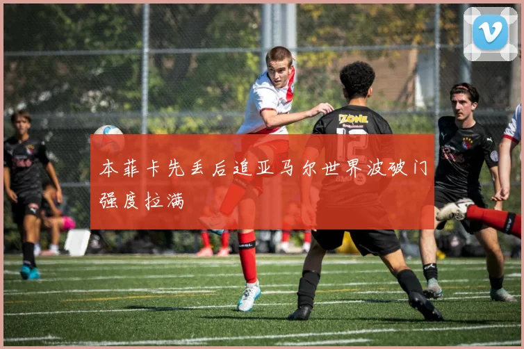本菲卡先丢后追亚马尔世界波破门强度拉满
