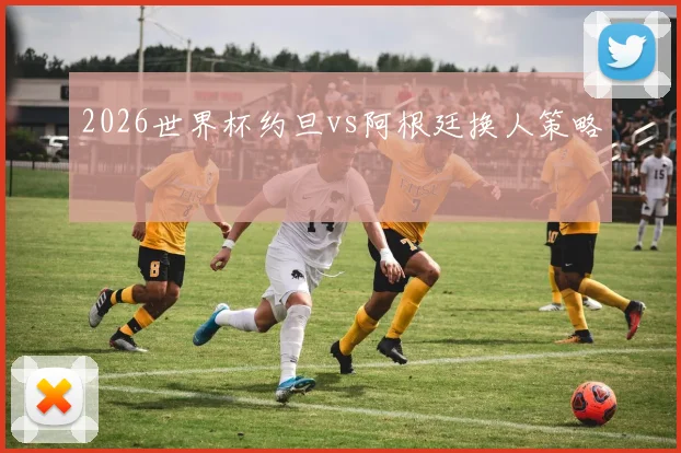 2026世界杯约旦vs阿根廷换人策略