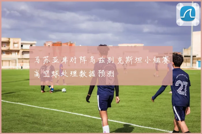 马苏亚库对阵乌兹别克斯坦小组赛高空球处理数据预测