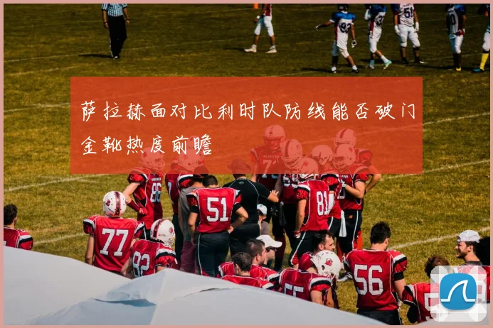 萨拉赫面对比利时队防线能否破门金靴热度前瞻