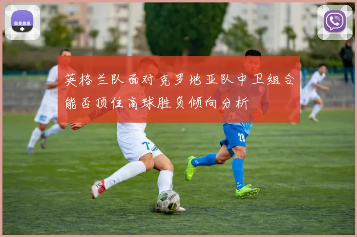 英格兰队面对克罗地亚队中卫组合能否顶住高球胜负倾向分析