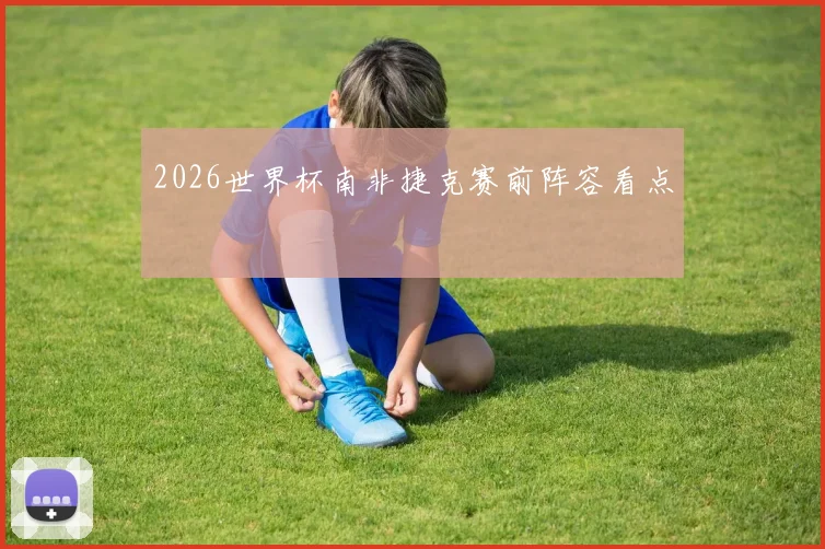 2026世界杯南非捷克赛前阵容看点