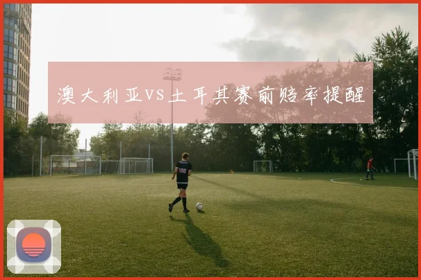 澳大利亚vs土耳其赛前赔率提醒