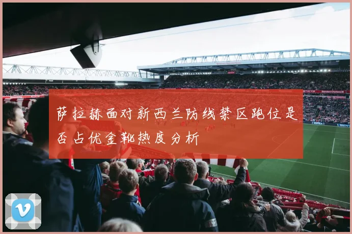 萨拉赫面对新西兰防线禁区跑位是否占优金靴热度分析