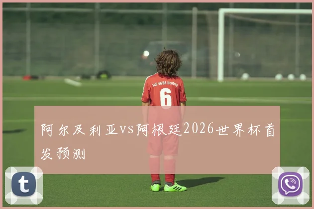 阿尔及利亚vs阿根廷2026世界杯首发预测