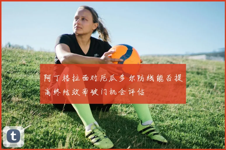 阿丁格拉面对厄瓜多尔防线能否提高终结效率破门机会评估
