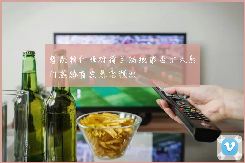 哲凯赖什面对荷兰防线能否扩大射门威胁首发悬念预测