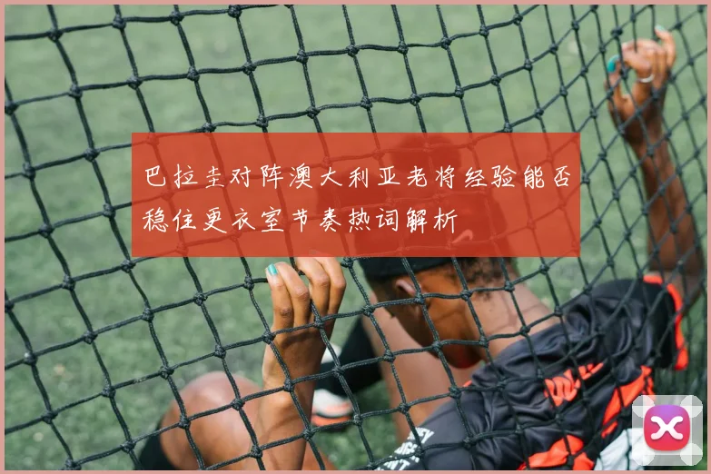 巴拉圭对阵澳大利亚老将经验能否稳住更衣室节奏热词解析