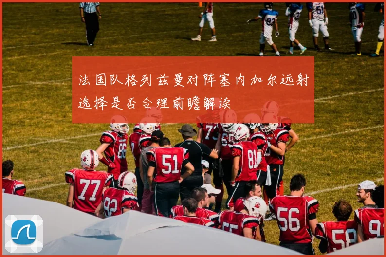 法国队格列兹曼对阵塞内加尔远射选择是否合理前瞻解读