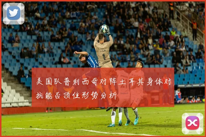 美国队普利西奇对阵土耳其身体对抗能否顶住形势分析