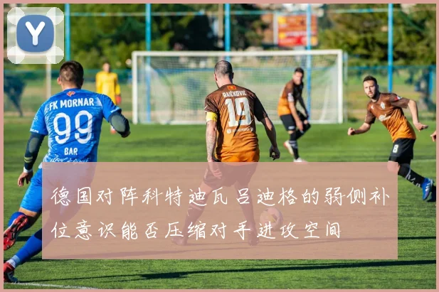 德国对阵科特迪瓦吕迪格的弱侧补位意识能否压缩对手进攻空间