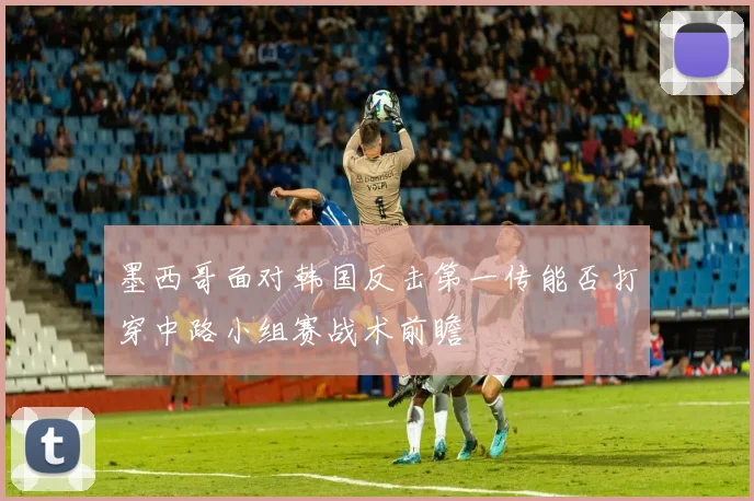墨西哥面对韩国反击第一传能否打穿中路小组赛战术前瞻