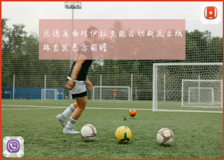 厄德高面对伊拉克能否切断反击线路首发悬念前瞻