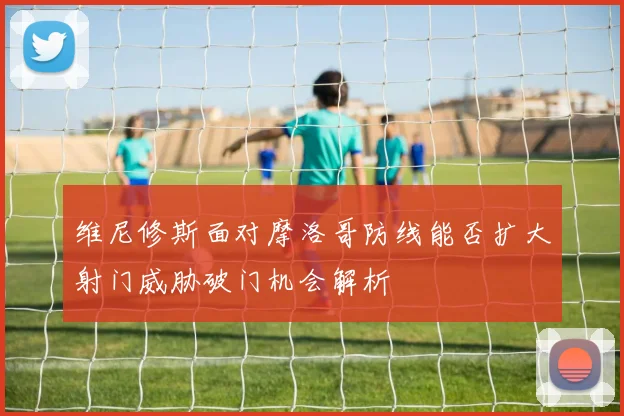 维尼修斯面对摩洛哥防线能否扩大射门威胁破门机会解析