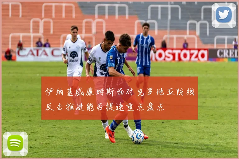 伊纳基威廉姆斯面对克罗地亚防线反击推进能否提速重点盘点