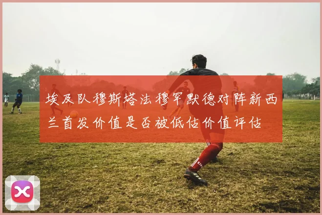 埃及队穆斯塔法穆罕默德对阵新西兰首发价值是否被低估价值评估