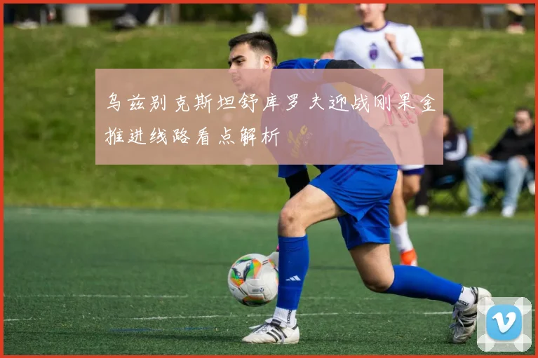 乌兹别克斯坦舒库罗夫迎战刚果金推进线路看点解析