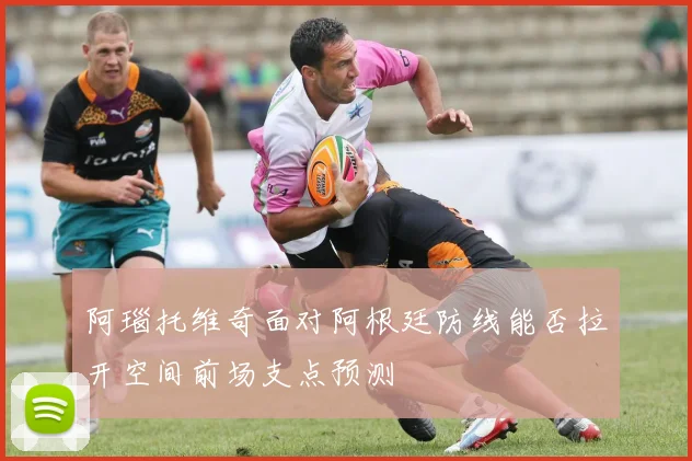 阿瑙托维奇面对阿根廷防线能否拉开空间前场支点预测