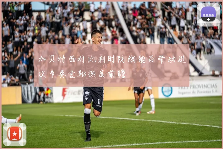 加贝特面对比利时防线能否带动进攻节奏金靴热度前瞻
