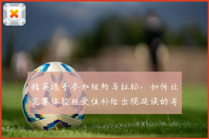 精英选手参加纽约马拉松，如何让完赛体验经受住补给出现延误的考验