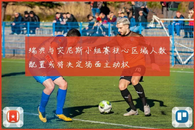 瑞典与突尼斯小组赛核心区域人数配置或将决定场面主动权