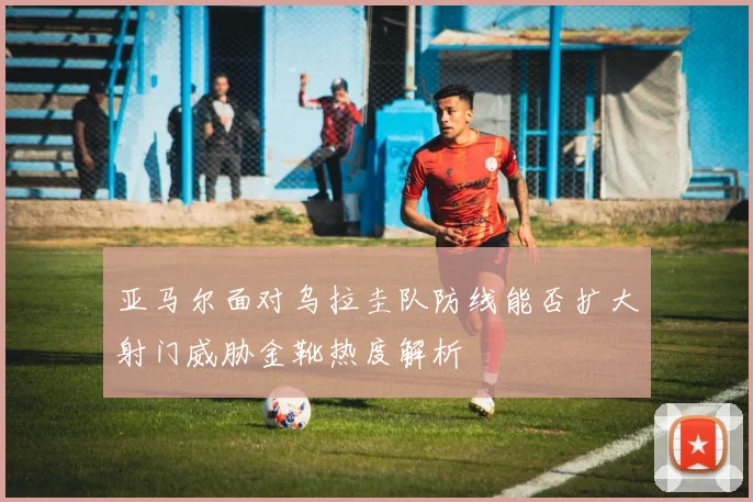 亚马尔面对乌拉圭队防线能否扩大射门威胁金靴热度解析