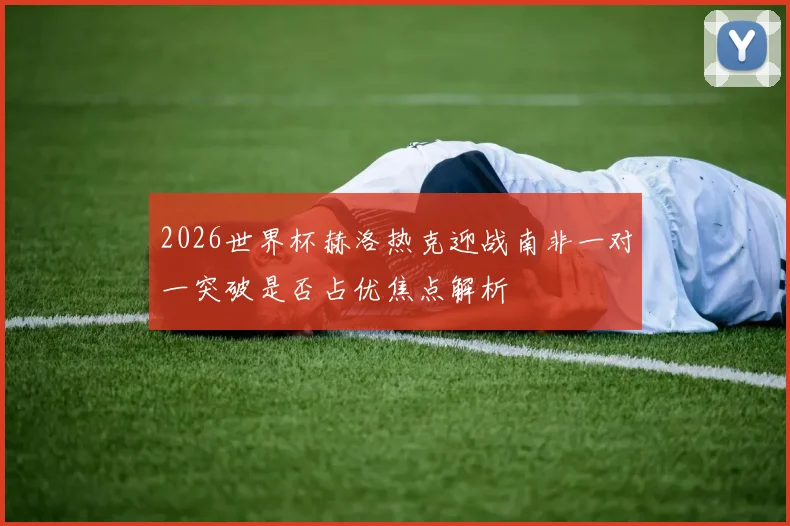 2026世界杯赫洛热克迎战南非一对一突破是否占优焦点解析