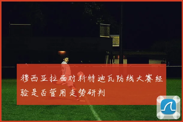 穆西亚拉面对科特迪瓦防线大赛经验是否管用走势研判