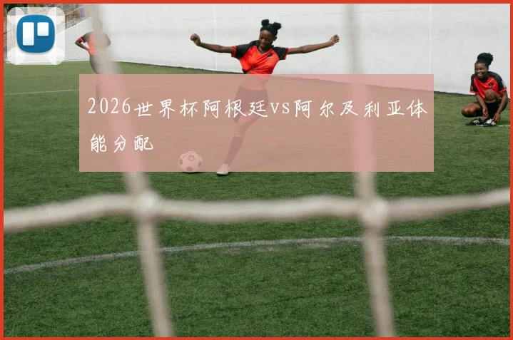 2026世界杯阿根廷vs阿尔及利亚体能分配