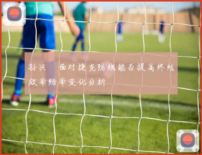 孙兴慜面对捷克防线能否提高终结效率赔率变化分析
