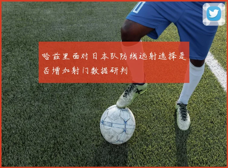 哈兹里面对日本队防线远射选择是否增加射门数据研判