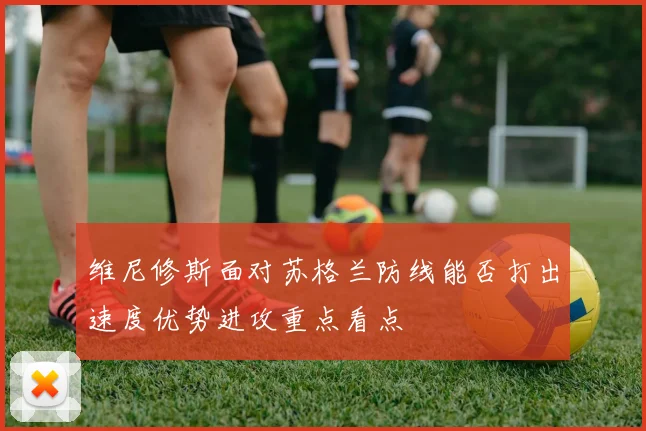 维尼修斯面对苏格兰防线能否打出速度优势进攻重点看点